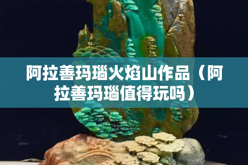 阿拉善瑪瑙火焰山作品（阿拉善瑪瑙值得玩嗎）