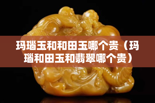 瑪瑙玉和和田玉哪個貴（瑪瑙和田玉和翡翠哪個貴）