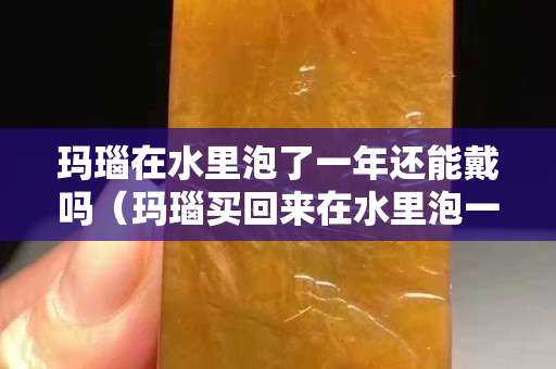 瑪瑙在水里泡了一年還能戴嗎（瑪瑙買回來在水里泡一夜好嗎）