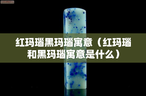 紅瑪瑙黑瑪瑙寓意（紅瑪瑙和黑瑪瑙寓意是什么）