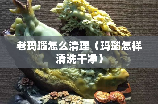 老瑪瑙怎么清理（瑪瑙怎樣清洗干凈）