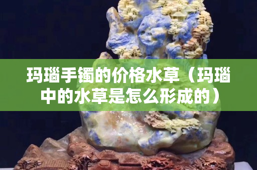 瑪瑙手鐲的價格水草（瑪瑙中的水草是怎么形成的）