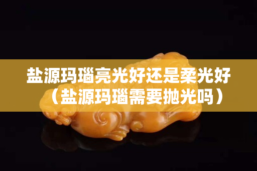 鹽源瑪瑙亮光好還是柔光好（鹽源瑪瑙需要拋光嗎）