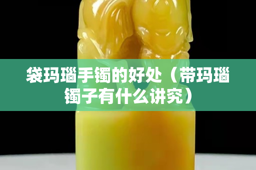 袋瑪瑙手鐲的好處（帶瑪瑙鐲子有什么講究）