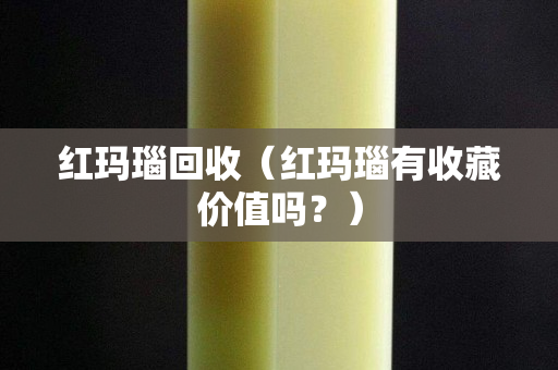 紅瑪瑙回收（紅瑪瑙有收藏價值嗎？）