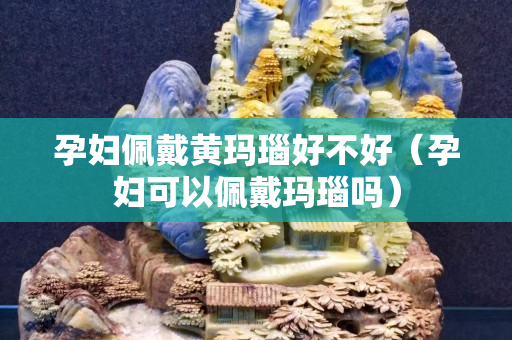 孕婦佩戴黃瑪瑙好不好（孕婦可以佩戴瑪瑙嗎）