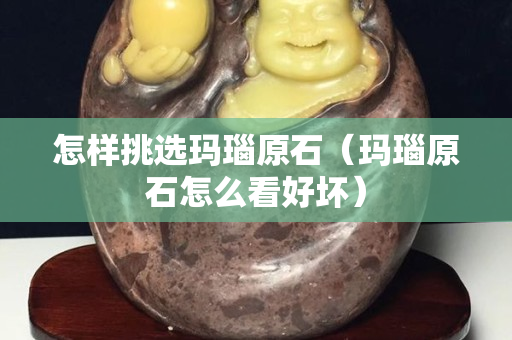 怎樣挑選瑪瑙原石（瑪瑙原石怎么看好壞）