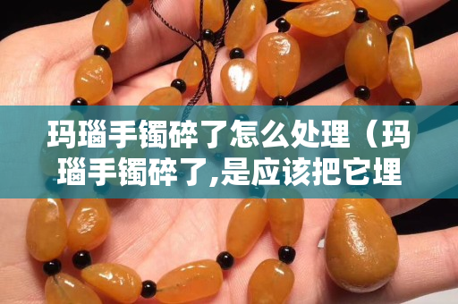 瑪瑙手鐲碎了怎么處理（瑪瑙手鐲碎了,是應(yīng)該把它埋葬嗎？）
