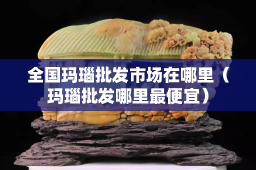 全國瑪瑙批發市場在哪里（瑪瑙批發哪里最便宜）