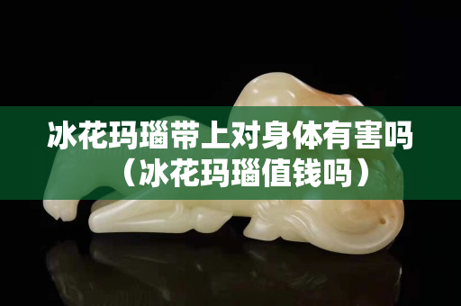 冰花瑪瑙帶上對身體有害嗎（冰花瑪瑙值錢嗎）