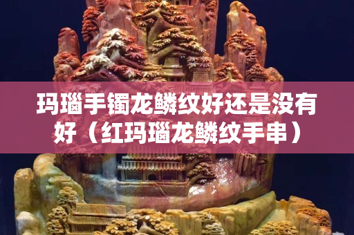 瑪瑙手鐲龍鱗紋好還是沒有好（紅瑪瑙龍鱗紋手串）