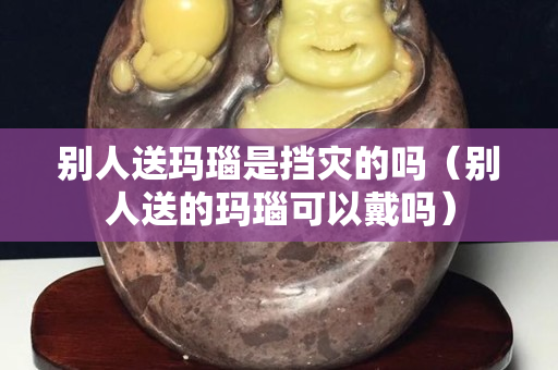 別人送瑪瑙是擋災的嗎（別人送的瑪瑙可以戴嗎）