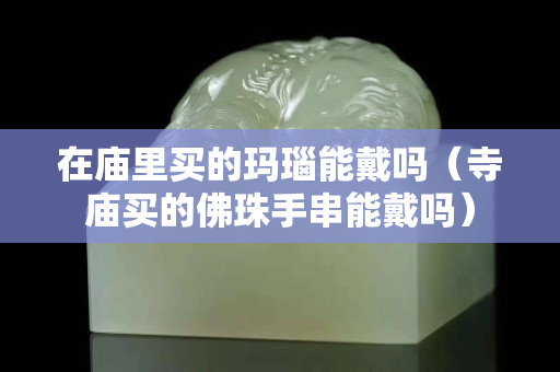 在廟里買的瑪瑙能戴嗎（寺廟買的佛珠手串能戴嗎）