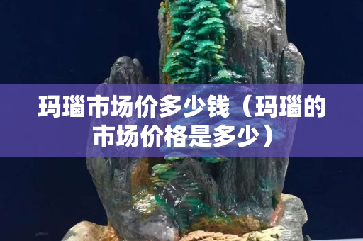 瑪瑙市場價多少錢（瑪瑙的市場價格是多少）