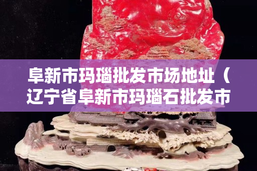 阜新市瑪瑙批發市場地址（遼寧省阜新市瑪瑙石批發市場）