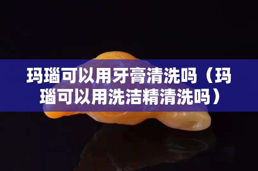 瑪瑙可以用牙膏清洗嗎（瑪瑙可以用洗潔精清洗嗎）