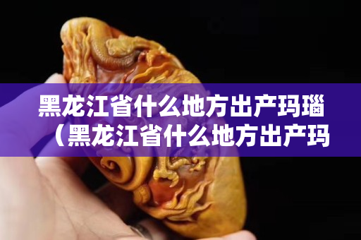 黑龍江省什么地方出產(chǎn)瑪瑙（黑龍江省什么地方出產(chǎn)瑪瑙最多）