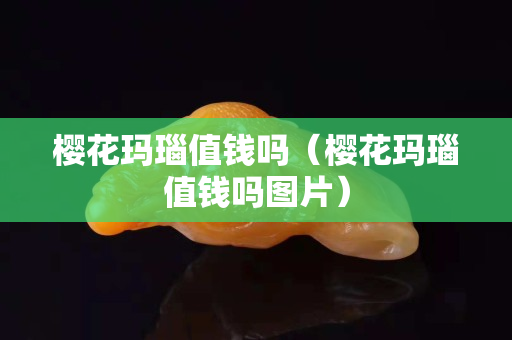 櫻花瑪瑙值錢嗎（櫻花瑪瑙值錢嗎圖片）