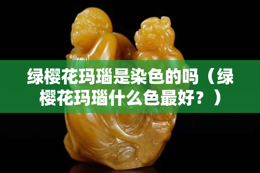 綠櫻花瑪瑙是染色的嗎（綠櫻花瑪瑙什么色最好？）