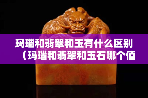 瑪瑙和翡翠和玉有什么區(qū)別（瑪瑙和翡翠和玉石哪個值錢）