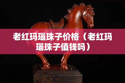 老紅瑪瑙珠子價格（老紅瑪瑙珠子值錢嗎）