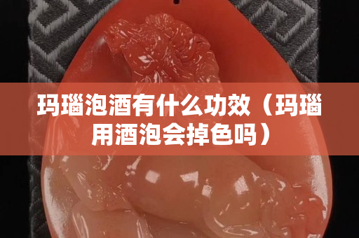 瑪瑙泡酒有什么功效（瑪瑙用酒泡會(huì)掉色嗎）