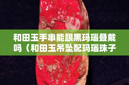 和田玉手串能跟黑瑪瑙疊戴嗎（和田玉吊墜配瑪瑙珠子可以嗎）
