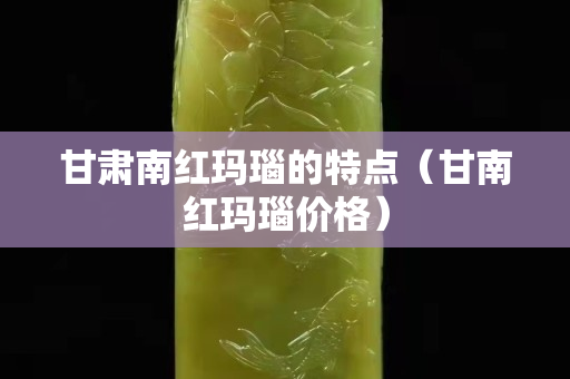 甘肅南紅瑪瑙的特點（甘南紅瑪瑙價格）