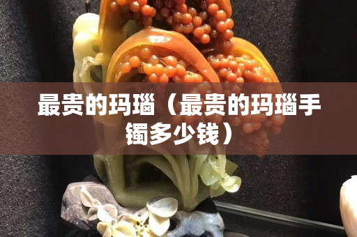 最貴的瑪瑙（最貴的瑪瑙手鐲多少錢）