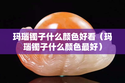 瑪瑙鐲子什么顏色好看（瑪瑙鐲子什么顏色最好）