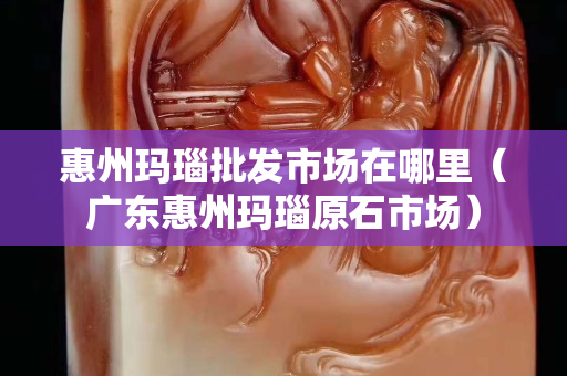 惠州瑪瑙批發(fā)市場在哪里（廣東惠州瑪瑙原石市場）