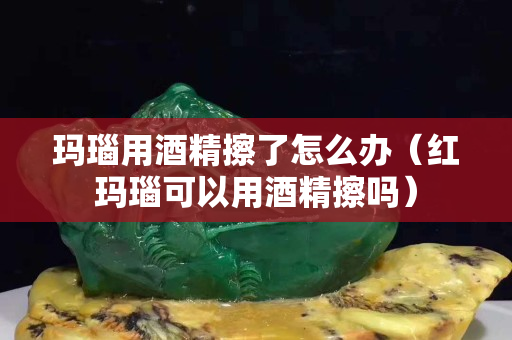 瑪瑙用酒精擦了怎么辦（紅瑪瑙可以用酒精擦嗎）