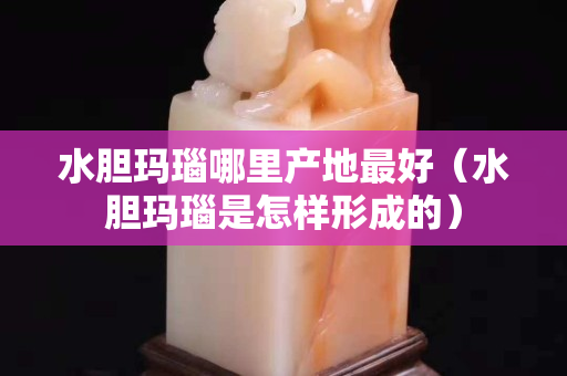 水膽瑪瑙哪里產(chǎn)地最好（水膽瑪瑙是怎樣形成的）