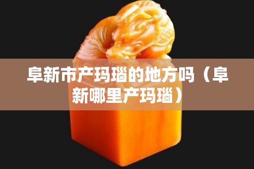 阜新市產(chǎn)瑪瑙的地方嗎（阜新哪里產(chǎn)瑪瑙）