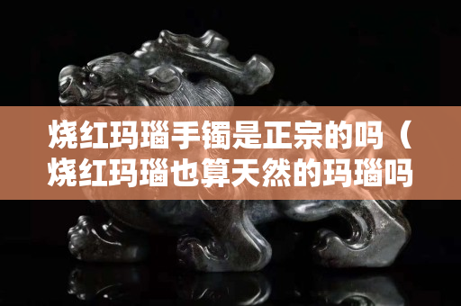 燒紅瑪瑙手鐲是正宗的嗎（燒紅瑪瑙也算天然的瑪瑙嗎）