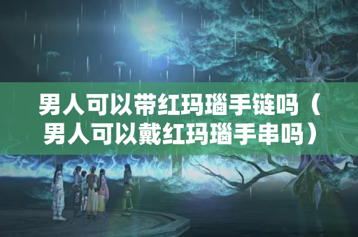男人可以帶紅瑪瑙手鏈嗎（男人可以戴紅瑪瑙手串嗎）