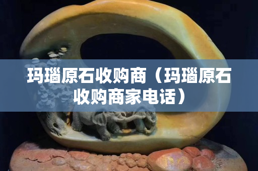 瑪瑙原石收購商（瑪瑙原石收購商家電話）