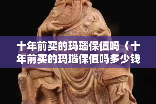 十年前買的瑪瑙保值嗎（十年前買的瑪瑙保值嗎多少錢）