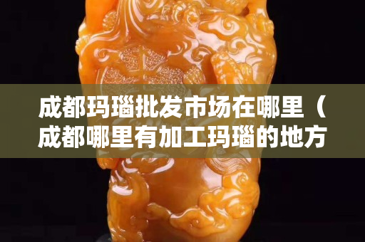 成都瑪瑙批發市場在哪里（成都哪里有加工瑪瑙的地方）