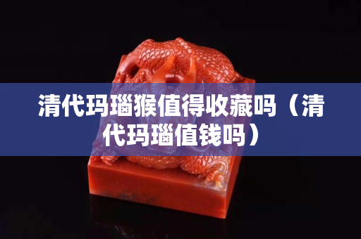 清代瑪瑙猴值得收藏嗎（清代瑪瑙值錢嗎）