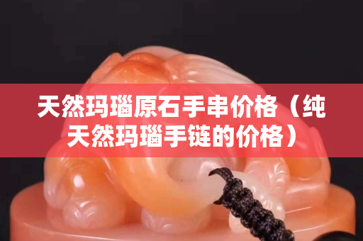天然瑪瑙原石手串價格（純天然瑪瑙手鏈的價格）