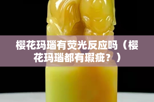 櫻花瑪瑙有熒光反應嗎（櫻花瑪瑙都有瑕疵？）