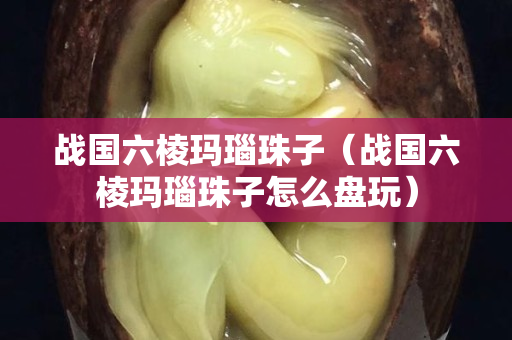 戰國六棱瑪瑙珠子（戰國六棱瑪瑙珠子怎么盤玩）