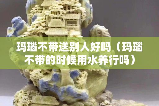 瑪瑙不帶送別人好嗎（瑪瑙不帶的時候用水養行嗎）