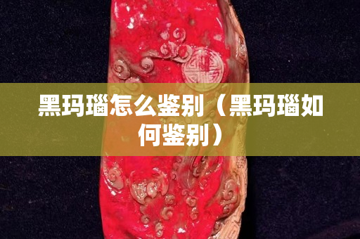 黑瑪瑙怎么鑒別（黑瑪瑙如何鑒別）