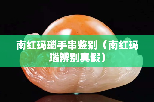 南紅瑪瑙手串鑒別（南紅瑪瑙辨別真假）