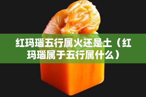紅瑪瑙五行屬火還是土（紅瑪瑙屬于五行屬什么）