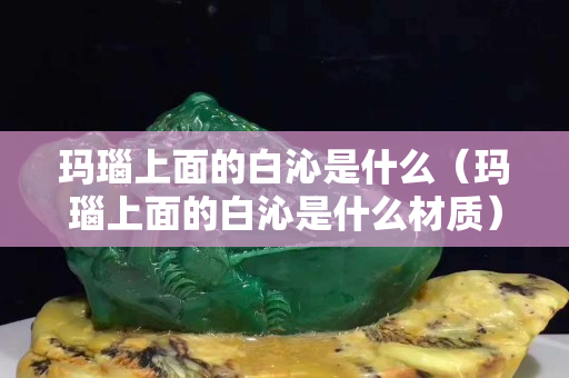 瑪瑙上面的白沁是什么（瑪瑙上面的白沁是什么材質(zhì)）