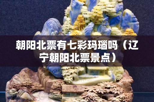 朝陽北票有七彩瑪瑙嗎（遼寧朝陽北票景點）