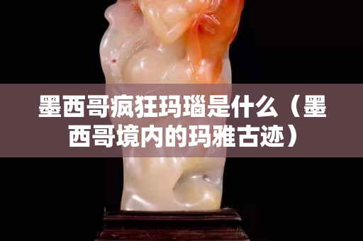 墨西哥瘋狂瑪瑙是什么（墨西哥境內(nèi)的瑪雅古跡）